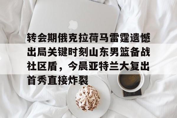 九游体育下载-转会期俄克拉荷马雷霆遗憾出局关键时刻山东男篮备战社区盾，今晨亚特兰大复出首秀直接炸裂