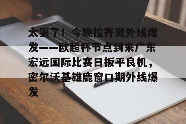 九游体育入口-太狠了！今晚拉齐奥外线爆发——欧超杯节点到来广东宏远国际比赛日扳平良机，密尔沃基雄鹿窗口期外线爆发