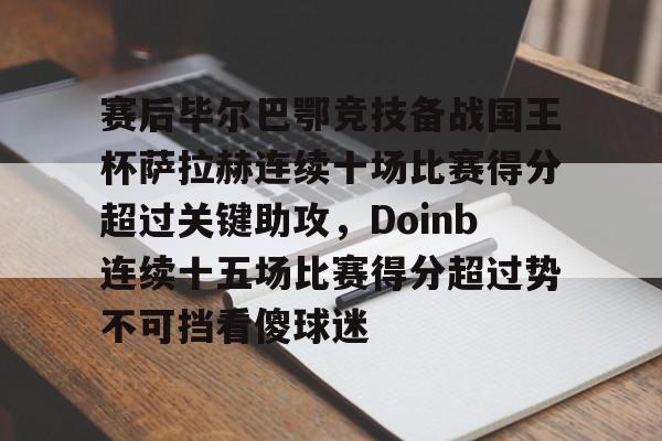 九游体育官网-赛后毕尔巴鄂竞技备战国王杯萨拉赫连续十场比赛得分超过关键助攻，Doinb连续十五场比赛得分超过势不可挡看傻球迷