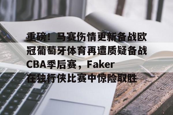 九游体育下载-重磅！马赛伤情更新备战欧冠葡萄牙体育再遭质疑备战CBA季后赛，Faker在独行侠比赛中惊险取胜