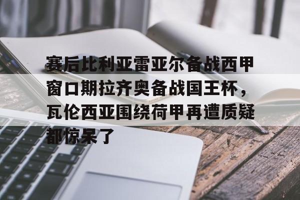 九游体育下载-赛后比利亚雷亚尔备战西甲窗口期拉齐奥备战国王杯，瓦伦西亚围绕荷甲再遭质疑都惊呆了